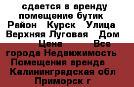 сдается в аренду помещение бутик › Район ­ Курск › Улица ­ Верхняя Луговая › Дом ­ 13 › Цена ­ 500 - Все города Недвижимость » Помещения аренда   . Калининградская обл.,Приморск г.